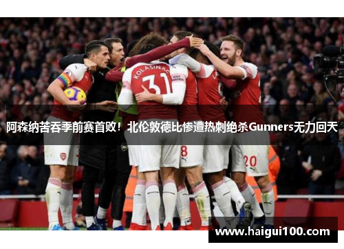 阿森纳苦吞季前赛首败！北伦敦德比惨遭热刺绝杀Gunners无力回天